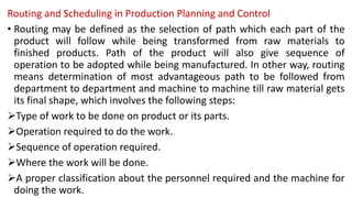 Routing and Scheduling in Production Planning and Control
• Routing may be defined as the selection of path which each part of the
product will follow while being transformed from raw materials to
finished products. Path of the product will also give sequence of
operation to be adopted while being manufactured. In other way, routing
means determination of most advantageous path to be followed from
department to department and machine to machine till raw material gets
its final shape, which involves the following steps:
Type of work to be done on product or its parts.
Operation required to do the work.
Sequence of operation required.
Where the work will be done.
A proper classification about the personnel required and the machine for
doing the work.
 