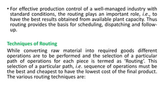 • For effective production control of a well-managed industry with
standard conditions, the routing plays an important role, i.e., to
have the best results obtained from available plant capacity. Thus
routing provides the basis for scheduling, dispatching and follow-
up.
Techniques of Routing
While converting raw material into required goods different
operations are to be performed and the selection of a particular
path of operations for each piece is termed as ‘Routing’. This
selection of a particular path, i.e. sequence of operations must be
the best and cheapest to have the lowest cost of the final product.
The various routing techniques are:
 