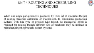 UNIT 4 ROUTING AND SCHEDULING
TECHNIQUES
When one single part/product is produced by fixed set of machines the job
of routing becomes automatic or mechanized. In continuous production
systems with line type or product type layout, no managerial effort is
required for routing though different sets of machines may be utilized in
manufacturing the products in such systems.
 