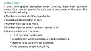 3. Route sheet:
It deals with specific production order. Generally made from operation
sheets. One sheet is required for each part or component of the order. This
includes the following:
Number and other identification of order.
Symbol and identification of part.
Number of pieces to be made.
Number of pieces in each lot if put through in lots.
Operation data which includes:
List of operation on the part.
Department in which operations are to be performed.
Machine to be used for each operation.
Fixed sequence of operation, if any.
 