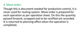 4. Move order:
Though this is document needed for production control, it is
never used for routing system. Move order is prepared for
each operation as per operation sheet. On this the quantity
passed forward, scrapped and to be rectified are recorded.
It is returned to planning office when the operation is
completed.
 