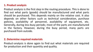 1. Product analysis
Product analysis is the first step in the routing procedure. This is done to
find out what parts (goods) should be manufactured and what parts
should be purchased. This depends mainly on the relative cost. It also
depends on other factors such as technical consideration, purchase
policies, availability of personnel, availability of equipment, etc.
Generally, during less-busy periods; most of the parts are manufactured
in the factory. However, during the busy period, many parts are
purchased from outside.
2. Determine required materials
Product-analysis is done again to find out what materials are required
for production and their quantity and quality.
 