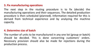 3. Fix manufacturing operations
The next step in the routing procedure is to fix (decide) the
manufacturing operations and their sequences. The detailed production
procedure is then scheduled (planned). Information required for this is
derived from technical experience and by analyzing the machine
capacity.
4. Determine size of batch
The number of units to be manufactured in any one lot (group or batch)
should be decided. This is done concerning customers' orders.
Necessary provision should also be made for rejections during the
production process.
 