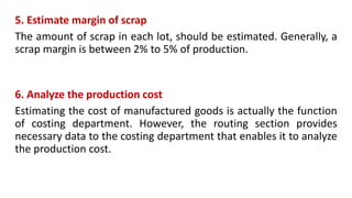 5. Estimate margin of scrap
The amount of scrap in each lot, should be estimated. Generally, a
scrap margin is between 2% to 5% of production.
6. Analyze the production cost
Estimating the cost of manufactured goods is actually the function
of costing department. However, the routing section provides
necessary data to the costing department that enables it to analyze
the production cost.
 