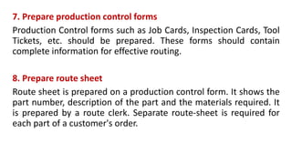 7. Prepare production control forms
Production Control forms such as Job Cards, Inspection Cards, Tool
Tickets, etc. should be prepared. These forms should contain
complete information for effective routing.
8. Prepare route sheet
Route sheet is prepared on a production control form. It shows the
part number, description of the part and the materials required. It
is prepared by a route clerk. Separate route-sheet is required for
each part of a customer's order.
 