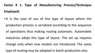 Factor # 1. Type of Manufacturing Process/Technique
Employed:
• It is the case of use of line type of layout where the
production process is serialized according to the sequence
of operations thus making routing automatic. Automobile
industries adopt this type of layout. The set up requires
change only when new models are introduced. The same
type of routing may be adopted in batch production also.
 