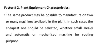 Factor # 2. Plant Equipment Characteristics:
• The same product may be possible to manufacture on two
or many machines available in the plant. In such cases the
cheapest one should be selected, whether small, heavy
and automatic or mechanised machine for routing
purpose.
 