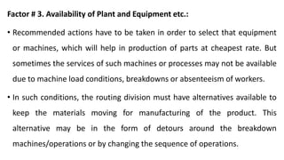 Factor # 3. Availability of Plant and Equipment etc.:
• Recommended actions have to be taken in order to select that equipment
or machines, which will help in production of parts at cheapest rate. But
sometimes the services of such machines or processes may not be available
due to machine load conditions, breakdowns or absenteeism of workers.
• In such conditions, the routing division must have alternatives available to
keep the materials moving for manufacturing of the product. This
alternative may be in the form of detours around the breakdown
machines/operations or by changing the sequence of operations.
 