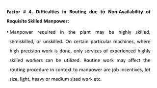 Factor # 4. Difficulties in Routing due to Non-Availability of
Requisite Skilled Manpower:
• Manpower required in the plant may be highly skilled,
semiskilled, or unskilled. On certain particular machines, where
high precision work is done, only services of experienced highly
skilled workers can be utilized. Routine work may affect the
routing procedure in context to manpower are job incentives, lot
size, light, heavy or medium sized work etc.
 