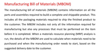 Manufacturing Bill of Materials (MBOM)
The manufacturing bill of materials (MBOM) contains information on all the
parts and assemblies required to build a complete and shippable product. This
includes all the packaging materials required to ship the finished product to
the customer. The MBOM includes not only all the information required for
manufacturing but also any processes that must be performed on the item
before it is completed. When a materials resource planning (MRP) analysis is
run, the details of the MBOM are used to calculate when materials need to be
purchased and when the manufacturing order needs to start, based on the
suggested delivery date to the customer.
 