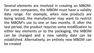 Several elements are involved in creating an MBOM.
For some companies, the MBOM must have a validity
date range. For example, when new products are
being tested, the manufacturer may want to restrict
the MBOM's use to one or two months. If, after the
test period, the product requires some modification to
either key elements or to the packaging, the MBOM
can be changed and a new validity date can be
established. Alternatively, an entirely new MBOM can
be created
 