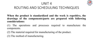 UNIT 4
ROUTING AND SCHEDULING TECHNIQUES
When the product is standardized and the work is repetitive, the
drawings of the components/parts are prepared with following
considerations:
(1) The operations and processes required to manufacture the
components.
(2) The material required for manufacturing of the product.
(3) The method of manufacturing.
 
