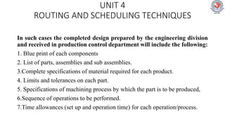 UNIT 4
ROUTING AND SCHEDULING TECHNIQUES
In such cases the completed design prepared by the engineering division
and received in production control department will include the following:
1. Blue print of each components
2. List of parts, assemblies and sub assemblies.
3.Complete specifications of material required for each product.
4. Limits and tolerances on each part.
5. Specifications of machining process by which the part is to be produced,
6.Sequence of operations to be performed.
7.Time allowances (set up and operation time) for each operation/process.
 