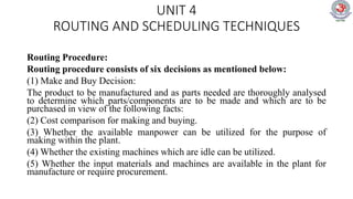 UNIT 4
ROUTING AND SCHEDULING TECHNIQUES
Routing Procedure:
Routing procedure consists of six decisions as mentioned below:
(1) Make and Buy Decision:
The product to be manufactured and as parts needed are thoroughly analysed
to determine which parts/components are to be made and which are to be
purchased in view of the following facts:
(2) Cost comparison for making and buying.
(3) Whether the available manpower can be utilized for the purpose of
making within the plant.
(4) Whether the existing machines which are idle can be utilized.
(5) Whether the input materials and machines are available in the plant for
manufacture or require procurement.
 