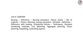 Unit 4- CONTENT
Routing – Definition – Routing procedure –Route sheets – Bill of
material – Factors affecting routing procedure. Schedule –definition –
Difference with loading, Scheduling Policies – Techniques, Standard
scheduling methods, Line Balancing, Aggregate planning, Chase
planning, Expediting, controlling aspects.
 