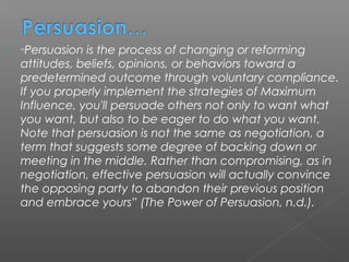    “Persuasion is the process of changing or reforming
    attitudes, beliefs, opinions, or behaviors toward a
    predetermined outcome through voluntary compliance.
    If you properly implement the strategies of Maximum
    Influence, you'll persuade others not only to want what
    you want, but also to be eager to do what you want.
    Note that persuasion is not the same as negotiation, a
    term that suggests some degree of backing down or
    meeting in the middle. Rather than compromising, as in
    negotiation, effective persuasion will actually convince
    the opposing party to abandon their previous position
    and embrace yours” (The Power of Persuasion, n.d.).
 
