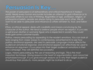    The power of persuasion is of extraordinary and critical importance in today's
    world. Nearly every human encounter includes an attempt to gain influence or to
    persuade others to our way of thinking. Regardless of age, profession, religion, or
    philosophical beliefs, people are always trying to persuade each other. We all
    want to be able to persuade and influence so others will listen to, trust, and follow
    us.
   Ethos, or ethical appeal, deals with credibility and means convincing by the
    character of the author. We tend to believe people whom we respect. If Luvs uses
    a well known Mother or womanly figure who is respected in society they could
    really gain some customer loyalty.
   Pathos, means persuading by appealing to the reader's emotions. You can look at
    texts ranging from classic essays to contemporary advertisements to see how
    pathos, emotional appeals, are used to persuade. Language choice affects the
    audience's emotional response, and emotional appeal can effectively be used to
    enhance an argument. If Luvs plays into their target audience's emotions in their
    new campaign, they will definitely be successful.
   Logos, means persuading by the use of reasoning and logic. This is the most
    important technique. Giving reasons is the heart of argumentation, and cannot be
    emphasized enough. If Luvs gives enough reasons as to why their target audience
    should buy their products, more people might be inclined to do so.
 