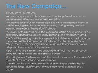   Simple, yet effective one.
   We want our product to be showcased, our target audience to be
    reached, and ultimately to increase our sales.
   The main idea for our new campaign is to have an adorable infant or
    toddler playing with his or her toys, crawling, falling, rolling around,
    wearing a new Luvs “heavy dooty” diaper.
   The infant or toddler will be in the living room of the house which will be
    excellently decorated, aesthetically pleasing, and detail orientated.
   The TV will be playing in the background, but visible, and the image on
    the screen will be the animated infants and toddlers from the Luvs
    “Poop, There It Is” campaign, because those little animations always
    bring Luvs to mind when they are seen.
   A pan shot of the mother, who could be a famous mother, or just an
    everyday Mom, will be the sole spokes person.
    She will give out facts and/or statistics about Luvs and all the wonderful
    aspects of the brand and her experiences.
    She will use the persuasive elements of Ethos, Logos and Pathos to
    reach the target audience on a whole new level, and from every
    angle.
 