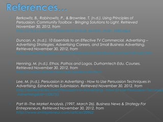    Berkowitz, B., Rabinowitz, P., & Brownlee, T. (n.d.). Using Principles of
    Persuasion. Community Toolbox - Bringing Solutions to Light. Retrieved
    November 30, 2012, from
    http://ctb.ku.edu/en/tablecontents/sub_section_main_1060.aspx

   Duncan, A. (n.d.). 10 Essentials to an Effective TV Commercial. Advertising –
    Advertising Strategies, Advertising Careers, and Small Business Advertising.
    Retrieved November 30, 2012, from
    http://advertising.about.com/od/televisionandradio/a/commercialmusts.htm

   Henning, M. (n.d.). Ethos, Pathos and Logos. Durhamtech Edu. Courses.
    Retrieved November 30, 2012, from
    http://courses.durhamtech.edu/perkins/aris.html

   Lee, M. (n.d.). Persuasion in Advertising - How to Use Persuasion Techniques in
    Advertising. EzineArticles Submission. Retrieved November 30, 2012, from
    http://ezinearticles.com/Persuasion-in-Advertising---How-to-Use-Persuasion-Techniqu
     Advertising&id=1336753

   Part III--The Market Analysis. (1997, March 26). Business News & Strategy For
    Entrepreneurs. Retrieved November 30, 2012, from
    http://www.entrepreneur.com/article/20962
 