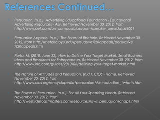    Persuasion. (n.d.). Advertising Educational Foundation - Educational
    Advertising Resources - AEF. Retrieved November 30, 2012, from
    http://www.aef.com/on_campus/classroom/speaker_pres/data/4001

   Persuasive Appeals. (n.d.). The Forest of Rhetoric. Retrieved November 30,
    2012, from http://rhetoric.byu.edu/persuasive%20appeals/persuasive
    %20appeals.htm

   Porta, M. (2010, June 22). How to Define Your Target Market. Small Business
    Ideas and Resources for Entrepreneurs. Retrieved November 30, 2012, from
    http://www.inc.com/guides/2010/06/defining-your-target-market.html

   The Nature of Attitudes and Persuasion. (n.d.). CIOS - Home. Retrieved
    November 30, 2012, from
    http://www.cios.org/encyclopedia/persuasion/Aintroduction_1whatis.htm

   The Power of Persuasion. (n.d.). For All Your Speaking Needs. Retrieved
    November 30, 2012, from
    http://westsidetoastmasters.com/resources/laws_persuasion/chap1.html
 