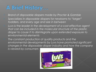    Brand of disposable diapers made by Procter & Gamble
   Specializes in disposable diapers for newborns to “larger”
    toddlers, and every age and size in between
   Luvs is the leader in the development of a cost-effective agent
    that can be included in the molecular structure of the plastic
    diaper to cause it to disintegrate upon extended exposure to
    environmental elements
   The constant production of quality products and the
    environmental developments by Luvs have promoted significant
    changes in the disposable-diaper industry and how the company
    is viewed by consumers
 