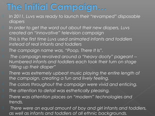    In 2011, Luvs was ready to launch their “revamped” disposable
    diapers
   In order to get the word out about their new diapers, Luvs
    created an “innovative” television campaign
   This is the first time Luvs used animated infants and toddlers
    instead of real infants and toddlers
   The campaign name was, “Poop, There It Is”.
    The campaign revolved around a “heavy dooty” pageant --
    Numbered infants and toddlers each took their turn on stage
    “filling up their diaper”
   There was extremely upbeat music playing the entire length of
    the campaign, creating a fun and lively feeling.
   The colors throughout the campaign were vivid and enticing.
   The attention to detail was esthetically pleasing.
   There was attention places on “modern” technologies and
    trends.
    There were an equal amount of boy and girl infants and toddlers,
    as well as infants and toddlers of all ethnic backgrounds.
 
