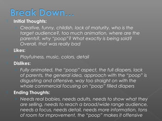    Initial Thoughts:
     › Creative, funny, childish, lack of maturity, who is the
        target audience?, too much animation, where are the
        parents?, why “poop”? What exactly is being sold?
        Overall, that was really bad
   Likes:
     › Playfulness, music, colors, detail
   Dislikes:
     › Fully animated, the “poop” aspect, the full diapers, lack
        of parents, the general idea, approach with the “poop” is
        disgusting and offensive, way too straight on with the
        whole commercial focusing on “poop” filled diapers
   Ending Thoughts:
     › Needs real babies, needs adults, needs to show what they
        are selling, needs to reach a broad/wide range audience,
        needs a focus, needs detail, needs more information, tons
        of room for improvement, the “poop” makes it offensive
 
