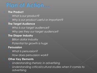    The Product
     › What is our product?
     › Why is our product useful or important?
   The Target Audience
     › Who is our target audience?
     › Why are they our target audience?
   The Diaper Industry
     › Billion dollar industry
     › Potential for growth is huge
   Persuasion
     › What is persuasion?
     › How does persuasion work?
   Other Key Elements
     › Understanding rhetoric in advertising
     › Understanding critical/cultural studies when it comes to
       advertising
 