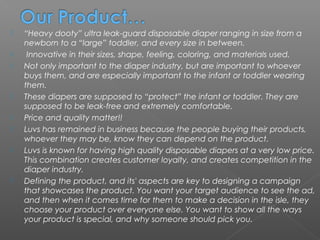    “Heavy dooty” ultra leak-guard disposable diaper ranging in size from a
    newborn to a “large” toddler, and every size in between.
    Innovative in their sizes, shape, feeling, coloring, and materials used.
   Not only important to the diaper industry, but are important to whoever
    buys them, and are especially important to the infant or toddler wearing
    them.
   These diapers are supposed to “protect” the infant or toddler. They are
    supposed to be leak-free and extremely comfortable.
   Price and quality matter!!
   Luvs has remained in business because the people buying their products,
    whoever they may be, know they can depend on the product.
   Luvs is known for having high quality disposable diapers at a very low price.
    This combination creates customer loyalty, and creates competition in the
    diaper industry.
   Defining the product, and its' aspects are key to designing a campaign
    that showcases the product. You want your target audience to see the ad,
    and then when it comes time for them to make a decision in the isle, they
    choose your product over everyone else. You want to show all the ways
    your product is special, and why someone should pick you.
 