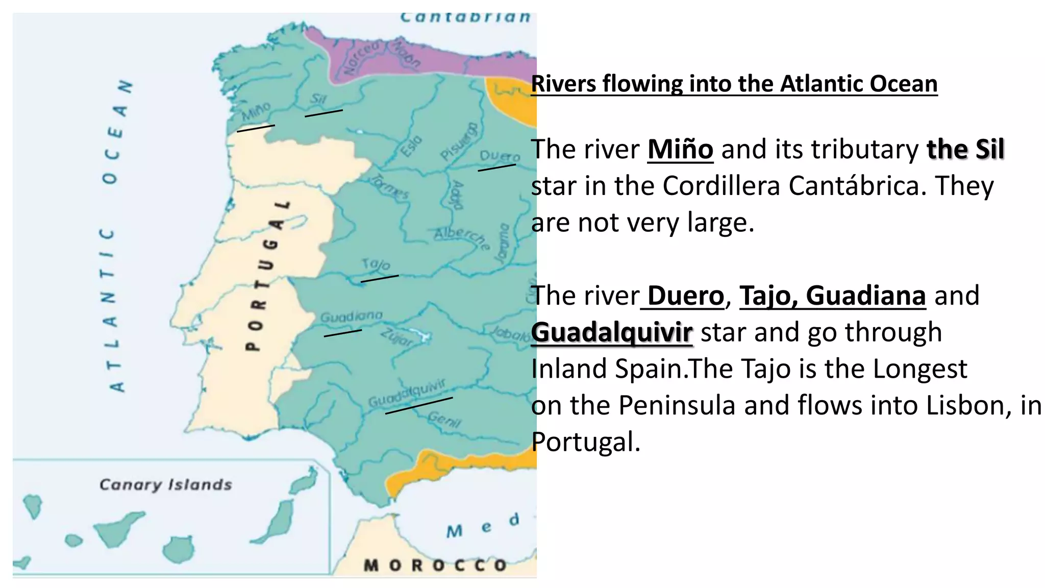 Rivers flowing into the Atlantic Ocean
The river Miño and its tributary the Sil
star in the Cordillera Cantábrica. They
are not very large.
The river Duero, Tajo, Guadiana and
Guadalquivir star and go through
Inland Spain.The Tajo is the Longest
on the Peninsula and flows into Lisbon, in
Portugal.
 