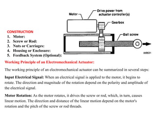 CONSTRUCTION
1. Motor:
2. Screw or Rod:
3. Nuts or Carriages:
4. Housing or Enclosure:
5. Feedback System (Optional):
Working Principle of an Electromechanical Actuator:
The working principle of an electromechanical actuator can be summarized in several steps:
Input Electrical Signal: When an electrical signal is applied to the motor, it begins to
rotate. The direction and magnitude of the rotation depend on the polarity and amplitude of
the electrical signal.
Motor Rotation: As the motor rotates, it drives the screw or rod, which, in turn, causes
linear motion. The direction and distance of the linear motion depend on the motor's
rotation and the pitch of the screw or rod threads.
 