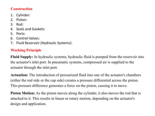 Construction
1. Cylinder:
2. Piston:
3. Rod:
4. Seals and Gaskets:
5. Ports:
6. Control Valves:
7. Fluid Reservoir (Hydraulic Systems):
Working Principle
Fluid Supply: In hydraulic systems, hydraulic fluid is pumped from the reservoir into
the actuator's inlet port. In pneumatic systems, compressed air is supplied to the
actuator through the inlet port.
Actuation: The introduction of pressurized fluid into one of the actuator's chambers
(either the rod side or the cap side) creates a pressure differential across the piston.
This pressure difference generates a force on the piston, causing it to move.
Piston Motion: As the piston moves along the cylinder, it also moves the rod that is
attached to it. This results in linear or rotary motion, depending on the actuator's
design and application.
 