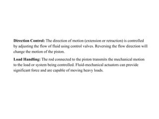 Direction Control: The direction of motion (extension or retraction) is controlled
by adjusting the flow of fluid using control valves. Reversing the flow direction will
change the motion of the piston.
Load Handling: The rod connected to the piston transmits the mechanical motion
to the load or system being controlled. Fluid-mechanical actuators can provide
significant force and are capable of moving heavy loads.
 