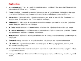1. Manufacturing: They are used in manufacturing processes for tasks such as clamping,
pressing, and lifting heavy objects.
2. Construction: Hydraulic actuators are employed in construction equipment, such as
excavators, bulldozers, and cranes, for precise control of movement and force.
3. Aerospace: Pneumatic and hydraulic actuators are used in aircraft for functions like
landing gear deployment and flight control surfaces.
4. Automotive: Hydraulic actuators are found in various automotive systems, including
power steering and braking systems.
5. Marine: They are used in ship steering systems and equipment on boats and ships.
6. Material Handling: Fluid-mechanical actuators are used in conveyor systems, forklifts,
and automated material handling equipment.
7. Agriculture: Hydraulic actuators are utilized in agricultural machinery like tractors and
combines.
8. Robotics: They are used in industrial robots for precise and controlled motion.
9. Oil and Gas: Hydraulic actuators are employed in drilling equipment, valves, and
wellhead control systems.
10. Medical Devices: Pneumatic actuators are used in medical devices like surgical robots
and prosthetic limbs.
11. Heavy Machinery: They are used in mining equipment, earthmoving machinery, and
more.
 