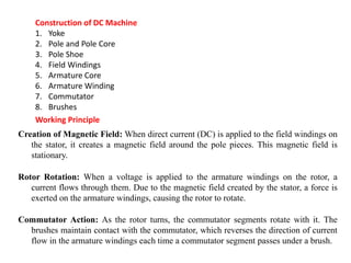 Construction of DC Machine
1. Yoke
2. Pole and Pole Core
3. Pole Shoe
4. Field Windings
5. Armature Core
6. Armature Winding
7. Commutator
8. Brushes
Working Principle
Creation of Magnetic Field: When direct current (DC) is applied to the field windings on
the stator, it creates a magnetic field around the pole pieces. This magnetic field is
stationary.
Rotor Rotation: When a voltage is applied to the armature windings on the rotor, a
current flows through them. Due to the magnetic field created by the stator, a force is
exerted on the armature windings, causing the rotor to rotate.
Commutator Action: As the rotor turns, the commutator segments rotate with it. The
brushes maintain contact with the commutator, which reverses the direction of current
flow in the armature windings each time a commutator segment passes under a brush.
 
