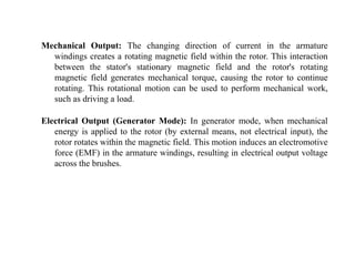 Mechanical Output: The changing direction of current in the armature
windings creates a rotating magnetic field within the rotor. This interaction
between the stator's stationary magnetic field and the rotor's rotating
magnetic field generates mechanical torque, causing the rotor to continue
rotating. This rotational motion can be used to perform mechanical work,
such as driving a load.
Electrical Output (Generator Mode): In generator mode, when mechanical
energy is applied to the rotor (by external means, not electrical input), the
rotor rotates within the magnetic field. This motion induces an electromotive
force (EMF) in the armature windings, resulting in electrical output voltage
across the brushes.
 