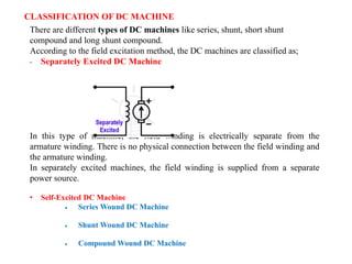 CLASSIFICATION OF DC MACHINE
There are different types of DC machines like series, shunt, short shunt
compound and long shunt compound.
According to the field excitation method, the DC machines are classified as;
• Separately Excited DC Machine
In this type of machine, the field winding is electrically separate from the
armature winding. There is no physical connection between the field winding and
the armature winding.
In separately excited machines, the field winding is supplied from a separate
power source.
• Self-Excited DC Machine
 Series Wound DC Machine
 Shunt Wound DC Machine
 Compound Wound DC Machine
 