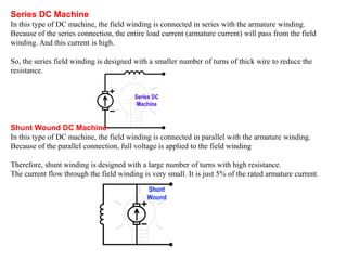 Series DC Machine
In this type of DC machine, the field winding is connected in series with the armature winding.
Because of the series connection, the entire load current (armature current) will pass from the field
winding. And this current is high.
So, the series field winding is designed with a smaller number of turns of thick wire to reduce the
resistance.
Shunt Wound DC Machine
In this type of DC machine, the field winding is connected in parallel with the armature winding.
Because of the parallel connection, full voltage is applied to the field winding
Therefore, shunt winding is designed with a large number of turns with high resistance.
The current flow through the field winding is very small. It is just 5% of the rated armature current.
 