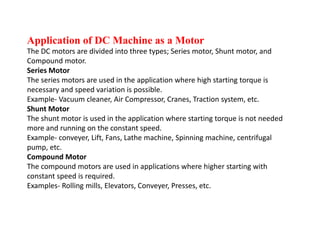 Application of DC Machine as a Motor
The DC motors are divided into three types; Series motor, Shunt motor, and
Compound motor.
Series Motor
The series motors are used in the application where high starting torque is
necessary and speed variation is possible.
Example- Vacuum cleaner, Air Compressor, Cranes, Traction system, etc.
Shunt Motor
The shunt motor is used in the application where starting torque is not needed
more and running on the constant speed.
Example- conveyer, Lift, Fans, Lathe machine, Spinning machine, centrifugal
pump, etc.
Compound Motor
The compound motors are used in applications where higher starting with
constant speed is required.
Examples- Rolling mills, Elevators, Conveyer, Presses, etc.
 