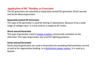 Application of DC Machine as Generator
The DC generators are classified as Separately excited DC generator, Shunt-wound,
and Series-Wound generator.
Separately excited DC Generator
This type of DC generator is used for testing in laboratories. Because it has a wide
range of voltage input. It is also used as a supply to DC motor.
Shunt-wound Generator
This type of generator used to charge a battery and provide excitation to the
alternator. This type of generator also used for lighting purposes.
Series-wound Generator
Series-wound generators are used in locomotive for providing field excitation current
as well as for regenerative braking. In a distribution power system, it is used as a
booster
 
