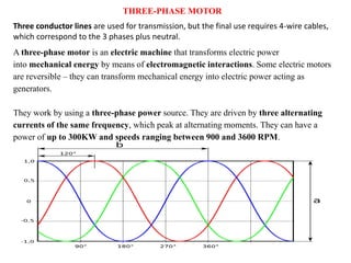 Three conductor lines are used for transmission, but the final use requires 4-wire cables,
which correspond to the 3 phases plus neutral.
A three-phase motor is an electric machine that transforms electric power
into mechanical energy by means of electromagnetic interactions. Some electric motors
are reversible – they can transform mechanical energy into electric power acting as
generators.
They work by using a three-phase power source. They are driven by three alternating
currents of the same frequency, which peak at alternating moments. They can have a
power of up to 300KW and speeds ranging between 900 and 3600 RPM.
THREE-PHASE MOTOR
 
