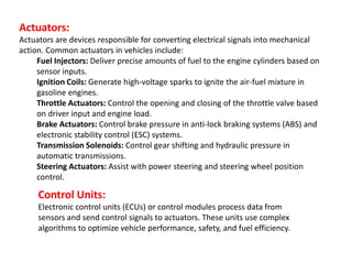 Actuators:
Actuators are devices responsible for converting electrical signals into mechanical
action. Common actuators in vehicles include:
Fuel Injectors: Deliver precise amounts of fuel to the engine cylinders based on
sensor inputs.
Ignition Coils: Generate high-voltage sparks to ignite the air-fuel mixture in
gasoline engines.
Throttle Actuators: Control the opening and closing of the throttle valve based
on driver input and engine load.
Brake Actuators: Control brake pressure in anti-lock braking systems (ABS) and
electronic stability control (ESC) systems.
Transmission Solenoids: Control gear shifting and hydraulic pressure in
automatic transmissions.
Steering Actuators: Assist with power steering and steering wheel position
control.
Control Units:
Electronic control units (ECUs) or control modules process data from
sensors and send control signals to actuators. These units use complex
algorithms to optimize vehicle performance, safety, and fuel efficiency.
 