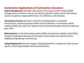 Automotive Applications of Automotive Actuators:
Engine Management: Actuators and sensors in the engine control module (ECM)
manage various functions, such as fuel injection, ignition timing, and air-fuel mixture
control, to optimize engine performance, fuel efficiency, and emissions.
Transmission Control: Actuators control the shifting of gears in automatic
transmissions, improving driving comfort and fuel efficiency. Transmission control
modules (TCMs) use input from speed sensors and throttle position sensors to optimize
gear shifts.
Brake Systems: In anti-lock braking systems (ABS) and electronic stability control (ESC),
actuators modulate brake pressure to prevent wheel lockup and improve vehicle
stability during braking and cornering.
Airbag Deployment: Actuators trigger airbag deployment in response to crash sensors'
signals, enhancing passenger safety during collisions.
 