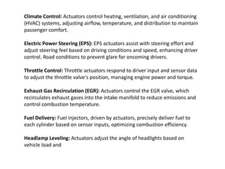 Climate Control: Actuators control heating, ventilation, and air conditioning
(HVAC) systems, adjusting airflow, temperature, and distribution to maintain
passenger comfort.
Electric Power Steering (EPS): EPS actuators assist with steering effort and
adjust steering feel based on driving conditions and speed, enhancing driver
control. Road conditions to prevent glare for oncoming drivers.
Throttle Control: Throttle actuators respond to driver input and sensor data
to adjust the throttle valve's position, managing engine power and torque.
Exhaust Gas Recirculation (EGR): Actuators control the EGR valve, which
recirculates exhaust gases into the intake manifold to reduce emissions and
control combustion temperature.
Fuel Delivery: Fuel injectors, driven by actuators, precisely deliver fuel to
each cylinder based on sensor inputs, optimizing combustion efficiency.
Headlamp Leveling: Actuators adjust the angle of headlights based on
vehicle load and
 
