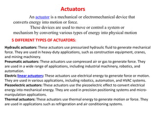 Actuators
An actuator is a mechanical or electromechanical device that
converts energy into motion or force.
These devices are used to move or control a system or
mechanism by converting various types of energy into physical motion
5 DIFFERENT TYPES OF ACTUATORS:
Hydraulic actuators: These actuators use pressurized hydraulic fluid to generate mechanical
force. They are used in heavy-duty applications, such as construction equipment, cranes,
and mining machinery.
Pneumatic actuators: These actuators use compressed air or gas to generate force. They
are used in a wide range of applications, including industrial machinery, robotics, and
automation.
Electric linear actuators: These actuators use electrical energy to generate force or motion.
They are used in various applications, including robotics, automation, and HVAC systems.
Piezoelectric actuators: These actuators use the piezoelectric effect to convert electrical
energy into mechanical energy. They are used in precision positioning systems and micro-
manipulation applications.
Thermal actuators: These actuators use thermal energy to generate motion or force. They
are used in applications such as refrigeration and air conditioning systems.
 