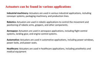 Actuators can be found in various applications
Industrial machinery: Actuators are used in various industrial applications, including
conveyor systems, packaging machinery, and production lines.
Robotics: Actuators are used in robotic applications to control the movement and
positioning of robotic arms, grippers, and other components.
Aerospace: Actuators are used in aerospace applications, including flight control
systems, landing gear, and engine control systems.
Automotive: Actuators are used in automotive applications, including power windows,
power locks, and power seats.
Healthcare: Actuators are used in healthcare applications, including prosthetics and
medical equipment
 