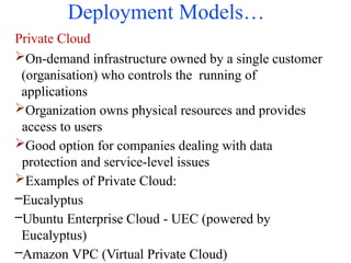 Deployment Models…
Private Cloud
On-demand infrastructure owned by a single customer
(organisation) who controls the running of
applications
Organization owns physical resources and provides
access to users
Good option for companies dealing with data
protection and service-level issues
Examples of Private Cloud:
–Eucalyptus
–Ubuntu Enterprise Cloud - UEC (powered by
Eucalyptus)
–Amazon VPC (Virtual Private Cloud)
 