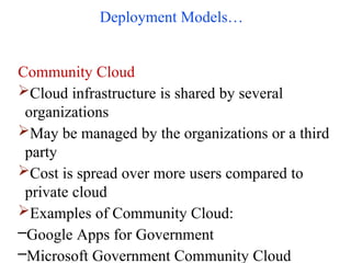 Deployment Models…
Community Cloud
Cloud infrastructure is shared by several
organizations
May be managed by the organizations or a third
party
Cost is spread over more users compared to
private cloud
Examples of Community Cloud:
–Google Apps for Government
–Microsoft Government Community Cloud
 