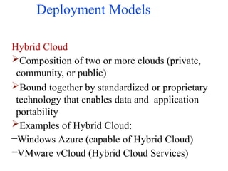 Deployment Models
Hybrid Cloud
Composition of two or more clouds (private,
community, or public)
Bound together by standardized or proprietary
technology that enables data and application
portability
Examples of Hybrid Cloud:
–Windows Azure (capable of Hybrid Cloud)
–VMware vCloud (Hybrid Cloud Services)
 
