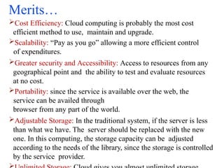 Merits…
Cost Efficiency: Cloud computing is probably the most cost
efficient method to use, maintain and upgrade.
Scalability: “Pay as you go” allowing a more efficient control
of expenditures.
Greater security and Accessibility: Access to resources from any
geographical point and the ability to test and evaluate resources
at no cost.
Portability: since the service is available over the web, the
service can be availed through
browser from any part of the world.
Adjustable Storage: In the traditional system, if the server is less
than what we have. The server should be replaced with the new
one. In this computing, the storage capacity can be adjusted
according to the needs of the library, since the storage is controlled
by the service provider.
 